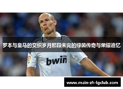 罗本与皇马的交织岁月那段未完的绿茵传奇与荣耀追忆