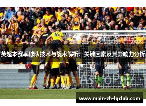 英超本赛季球队技术与战术解析:关键因素及其影响力分析 英超本赛季球队技术与战术解析:关键因素及其影响力分析